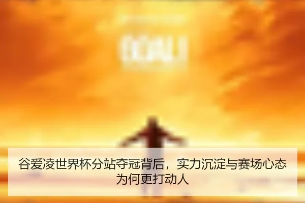 谷爱凌世界杯分站夺冠背后，实力沉淀与赛场心态为何更打动人